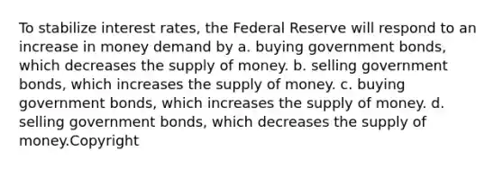 To stabilize interest rates, the Federal Reserve will respond to an increase in money demand by a. buying government bonds, which decreases the supply of money. b. selling government bonds, which increases the supply of money. c. buying government bonds, which increases the supply of money. d. selling government bonds, which decreases the supply of money.Copyright