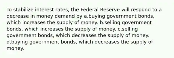 To stabilize interest rates, the Federal Reserve will respond to a decrease in money demand by a.buying government bonds, which increases the supply of money. b.selling government bonds, which increases the supply of money. c.selling government bonds, which decreases the supply of money. d.buying government bonds, which decreases the supply of money.