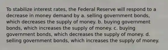 To stabilize interest rates, the Federal Reserve will respond to a decrease in money demand by a. selling government bonds, which decreases the supply of money. b. buying government bonds, which increases the supply of money. c. buying government bonds, which decreases the supply of money. d. selling government bonds, which increases the supply of money.