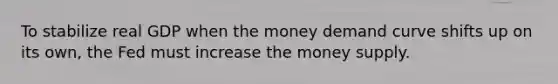 To stabilize real GDP when the money demand curve shifts up on its own, the Fed must increase the money supply.