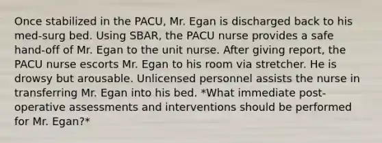 Once stabilized in the PACU, Mr. Egan is discharged back to his med-surg bed. Using SBAR, the PACU nurse provides a safe hand-off of Mr. Egan to the unit nurse. After giving report, the PACU nurse escorts Mr. Egan to his room via stretcher. He is drowsy but arousable. Unlicensed personnel assists the nurse in transferring Mr. Egan into his bed. *What immediate post-operative assessments and interventions should be performed for Mr. Egan?*