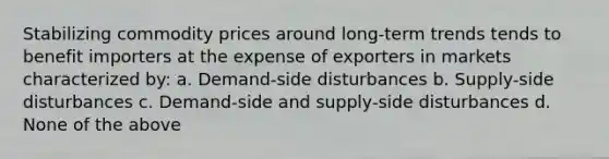 Stabilizing commodity prices around long-term trends tends to benefit importers at the expense of exporters in markets characterized by: a. Demand-side disturbances b. Supply-side disturbances c. Demand-side and supply-side disturbances d. None of the above