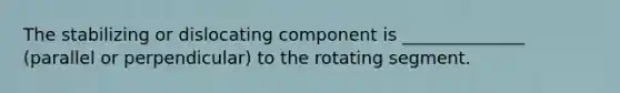 The stabilizing or dislocating component is ______________ (parallel or perpendicular) to the rotating segment.