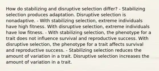 How do stabilizing and disruptive selection differ? - Stabilizing selection produces adaptation. Disruptive selection is nonadaptive. - With stabilizing selection, extreme individuals have high fitness. With disruptive selection, extreme individuals have low fitness. - With stabilizing selection, the phenotype for a trait does not influence survival and reproductive success. With disruptive selection, the phenotype for a trait affects survival and reproductive success. - Stabilizing selection reduces the amount of variation in a trait. Disruptive selection increases the amount of variation in a trait.