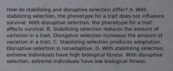 How do stabilizing and disruptive selection differ? A. With stabilizing selection, the phenotype for a trait does not influence survival. With disruptive selection, the phenotype for a trait affects survival. B. Stabilizing selection reduces the amount of variation in a trait. Disruptive selection increases the amount of variation in a trait. C. Stabilizing selection produces adaptation. Disruptive selection is nonadaptive. D. With stabilizing selection, extreme individuals have high biological fitness. With disruptive selection, extreme individuals have low biological fitness.