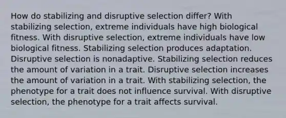 How do stabilizing and disruptive selection differ? With stabilizing selection, extreme individuals have high biological fitness. With disruptive selection, extreme individuals have low biological fitness. Stabilizing selection produces adaptation. Disruptive selection is nonadaptive. Stabilizing selection reduces the amount of variation in a trait. Disruptive selection increases the amount of variation in a trait. With stabilizing selection, the phenotype for a trait does not influence survival. With disruptive selection, the phenotype for a trait affects survival.