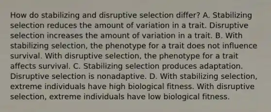 How do stabilizing and disruptive selection differ? A. Stabilizing selection reduces the amount of variation in a trait. Disruptive selection increases the amount of variation in a trait. B. With stabilizing selection, the phenotype for a trait does not influence survival. With disruptive selection, the phenotype for a trait affects survival. C. Stabilizing selection produces adaptation. Disruptive selection is nonadaptive. D. With stabilizing selection, extreme individuals have high biological fitness. With disruptive selection, extreme individuals have low biological fitness.