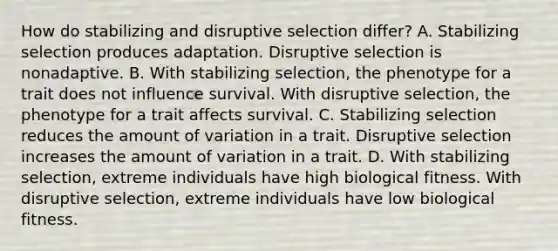 How do stabilizing and disruptive selection differ? A. Stabilizing selection produces adaptation. Disruptive selection is nonadaptive. B. With stabilizing selection, the phenotype for a trait does not influence survival. With disruptive selection, the phenotype for a trait affects survival. C. Stabilizing selection reduces the amount of variation in a trait. Disruptive selection increases the amount of variation in a trait. D. With stabilizing selection, extreme individuals have high biological fitness. With disruptive selection, extreme individuals have low biological fitness.