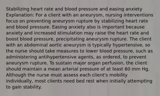 Stabilizing heart rate and blood pressure and easing anxiety Explanation: For a client with an aneurysm, nursing interventions focus on preventing aneurysm rupture by stabilizing heart rate and blood pressure. Easing anxiety also is important because anxiety and increased stimulation may raise the heart rate and boost blood pressure, precipitating aneurysm rupture. The client with an abdominal aortic aneurysm is typically hypertensive, so the nurse should take measures to lower blood pressure, such as administering antihypertensive agents, as ordered, to prevent aneurysm rupture. To sustain major organ perfusion, the client should maintain a mean arterial pressure of at least 60 mm Hg. Although the nurse must assess each client's mobility individually, most clients need bed rest when initially attempting to gain stability.