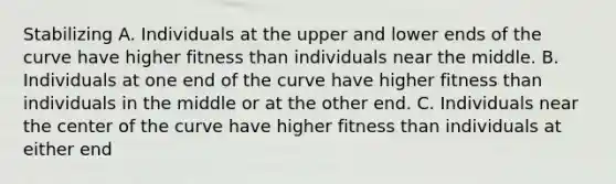 Stabilizing A. Individuals at the upper and lower ends of the curve have higher fitness than individuals near the middle. B. Individuals at one end of the curve have higher fitness than individuals in the middle or at the other end. C. Individuals near the center of the curve have higher fitness than individuals at either end