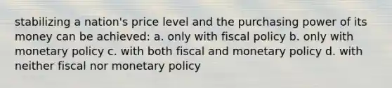 stabilizing a nation's price level and the purchasing power of its money can be achieved: a. only with <a href='https://www.questionai.com/knowledge/kPTgdbKdvz-fiscal-policy' class='anchor-knowledge'>fiscal policy</a> b. only with <a href='https://www.questionai.com/knowledge/kEE0G7Llsx-monetary-policy' class='anchor-knowledge'>monetary policy</a> c. with both fiscal and monetary policy d. with neither fiscal nor monetary policy