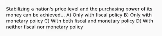 Stabilizing a nation's price level and the purchasing power of its money can be achieved... A) Only with fiscal policy B) Only with monetary policy C) With both fiscal and monetary policy D) With neither fiscal nor monetary policy