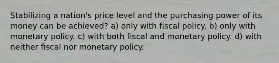 Stabilizing a nation's price level and the purchasing power of its money can be achieved? a) only with fiscal policy. b) only with monetary policy. c) with both fiscal and monetary policy. d) with neither fiscal nor monetary policy.