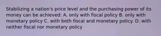 Stabilizing a nation's price level and the purchasing power of its money can be achieved: A. only with fiscal policy B. only with monetary policy C. with both fiscal and monetary policy. D. with neither fiscal nor monetary policy