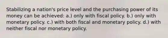 Stabilizing a nation's price level and the purchasing power of its money can be achieved: a.) only with fiscal policy. b.) only with monetary policy. c.) with both fiscal and monetary policy. d.) with neither fiscal nor monetary policy.