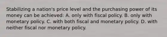 Stabilizing a nation's price level and the purchasing power of its money can be achieved: A. only with fiscal policy. B. only with monetary policy. C. with both fiscal and monetary policy. D. with neither fiscal nor monetary policy.