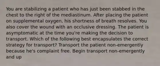 You are stabilizing a patient who has just been stabbed in the chest to the right of the mediastinum. After placing the patient on supplemental oxygen, his shortness of breath resolves. You also cover the wound with an occlusive dressing. The patient is asymptomatic at the time you're making the decision to transport. Which of the following best encapsulates the correct strategy for transport? Transport the patient non-emergently because he's complaint free. Begin transport non-emergently and up