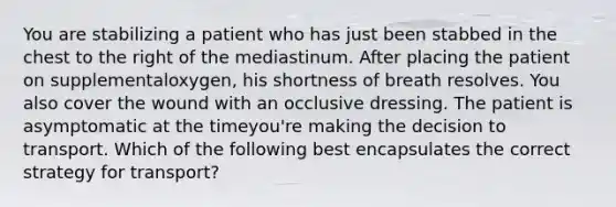 You are stabilizing a patient who has just been stabbed in the chest to the right of the mediastinum. After placing the patient on supplemental​oxygen, his shortness of breath resolves. You also cover the wound with an occlusive dressing. The patient is asymptomatic at the time​you're making the decision to transport. Which of the following best encapsulates the correct strategy for​ transport?