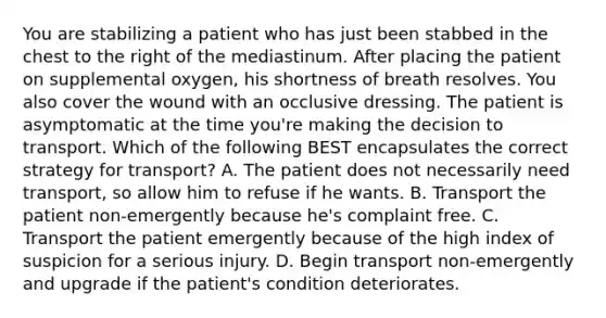 You are stabilizing a patient who has just been stabbed in the chest to the right of the mediastinum. After placing the patient on supplemental​ oxygen, his shortness of breath resolves. You also cover the wound with an occlusive dressing. The patient is asymptomatic at the time​ you're making the decision to transport. Which of the following BEST encapsulates the correct strategy for​ transport? A. The patient does not necessarily need​ transport, so allow him to refuse if he wants. B. Transport the patient​ non-emergently because​ he's complaint free. C. Transport the patient emergently because of the high index of suspicion for a serious injury. D. Begin transport​ non-emergently and upgrade if the​ patient's condition deteriorates.