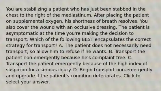 You are stabilizing a patient who has just been stabbed in the chest to the right of the mediastinum. After placing the patient on supplemental​ oxygen, his shortness of breath resolves. You also cover the wound with an occlusive dressing. The patient is asymptomatic at the time​ you're making the decision to transport. Which of the following BEST encapsulates the correct strategy for​ transport? A. The patient does not necessarily need​ transport, so allow him to refuse if he wants. B. Transport the patient​ non-emergently because​ he's complaint free. C. Transport the patient emergently because of the high index of suspicion for a serious injury. D. Begin transport​ non-emergently and upgrade if the​ patient's condition deteriorates. Click to select your answer.