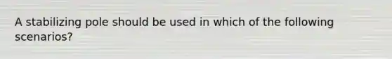 A stabilizing pole should be used in which of the following​ scenarios?