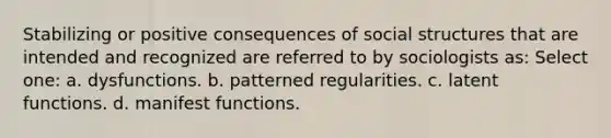 Stabilizing or positive consequences of social structures that are intended and recognized are referred to by sociologists as: Select one: a. dysfunctions. b. patterned regularities. c. latent functions. d. manifest functions.