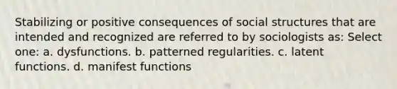 Stabilizing or positive consequences of social structures that are intended and recognized are referred to by sociologists as: Select one: a. dysfunctions. b. patterned regularities. c. latent functions. d. manifest functions