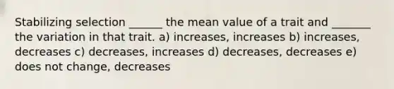 Stabilizing selection ______ the mean value of a trait and _______ the variation in that trait. a) increases, increases b) increases, decreases c) decreases, increases d) decreases, decreases e) does not change, decreases