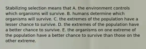 Stabilizing selection means that A. the environment controls which organisms will survive. B. humans determine which organisms will survive. C. the extremes of the population have a lesser chance to survive. D. the extremes of the population have a better chance to survive. E. the organisms on one extreme of the population have a better chance to survive than those on the other extreme.