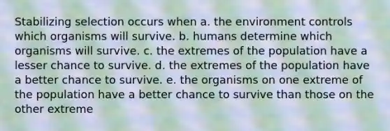 Stabilizing selection occurs when a. the environment controls which organisms will survive. b. humans determine which organisms will survive. c. the extremes of the population have a lesser chance to survive. d. the extremes of the population have a better chance to survive. e. the organisms on one extreme of the population have a better chance to survive than those on the other extreme