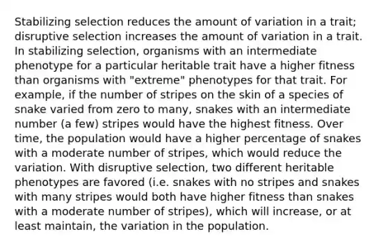 Stabilizing selection reduces the amount of variation in a trait; disruptive selection increases the amount of variation in a trait. In stabilizing selection, organisms with an intermediate phenotype for a particular heritable trait have a higher fitness than organisms with "extreme" phenotypes for that trait. For example, if the number of stripes on the skin of a species of snake varied from zero to many, snakes with an intermediate number (a few) stripes would have the highest fitness. Over time, the population would have a higher percentage of snakes with a moderate number of stripes, which would reduce the variation. With disruptive selection, two different heritable phenotypes are favored (i.e. snakes with no stripes and snakes with many stripes would both have higher fitness than snakes with a moderate number of stripes), which will increase, or at least maintain, the variation in the population.