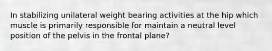 In stabilizing unilateral weight bearing activities at the hip which muscle is primarily responsible for maintain a neutral level position of the pelvis in the frontal plane?