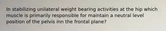 In stabilizing unilateral weight bearing activities at the hip which muscle is primarily responsible for maintain a neutral level position of the pelvis inn the frontal plane?