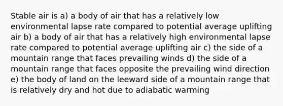 Stable air is a) a body of air that has a relatively low environmental lapse rate compared to potential average uplifting air b) a body of air that has a relatively high environmental lapse rate compared to potential average uplifting air c) the side of a mountain range that faces prevailing winds d) the side of a mountain range that faces opposite the prevailing wind direction e) the body of land on the leeward side of a mountain range that is relatively dry and hot due to adiabatic warming