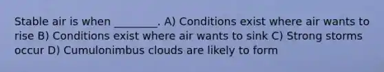 Stable air is when ________. A) Conditions exist where air wants to rise B) Conditions exist where air wants to sink C) Strong storms occur D) Cumulonimbus clouds are likely to form