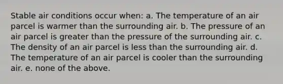 Stable air conditions occur when: a. The temperature of an air parcel is warmer than the surrounding air. b. The pressure of an air parcel is greater than the pressure of the surrounding air. c. The density of an air parcel is less than the surrounding air. d. The temperature of an air parcel is cooler than the surrounding air. e. none of the above.