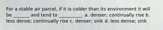 For a stable air parcel, if it is colder than its environment it will be _______ and tend to __________. a. denser; continually rise b. less dense; continually rise c. denser; sink d. less dense; sink