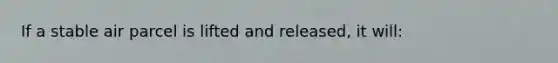 If a stable air parcel is lifted and released, it will: