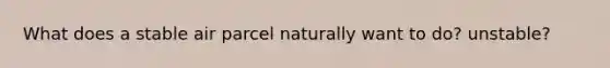 What does a stable air parcel naturally want to do? unstable?