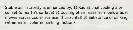 Stable air - stability is enhanced by: 1) Radiational cooling after sunset (of earth's surface) 2) Cooling of air mass from below as it moves across cooler surface. (horizontal) 3) Substance or sinking within an air column (sinking motion)