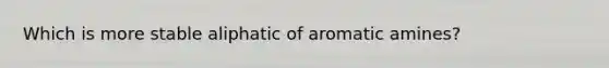 Which is more stable aliphatic of aromatic amines?