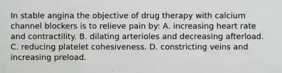 In stable angina the objective of drug therapy with calcium channel blockers is to relieve pain by: A. increasing heart rate and contractility. B. dilating arterioles and decreasing afterload. C. reducing platelet cohesiveness. D. constricting veins and increasing preload.