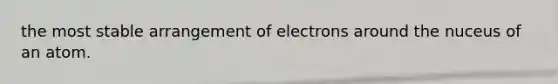 the most stable arrangement of electrons around the nuceus of an atom.