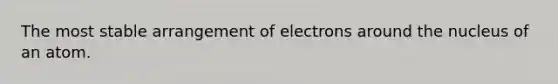 The most stable arrangement of electrons around the nucleus of an atom.