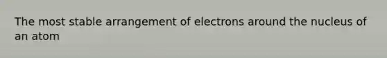 The most stable arrangement of electrons around the nucleus of an atom