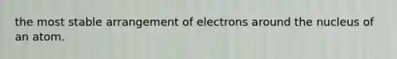 the most stable arrangement of electrons around the nucleus of an atom.