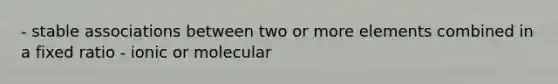 - stable associations between two or more elements combined in a fixed ratio - ionic or molecular