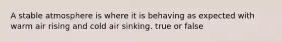 A stable atmosphere is where it is behaving as expected with warm air rising and cold air sinking. true or false