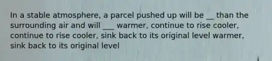 In a stable atmosphere, a parcel pushed up will be __ than the surrounding air and will ___ warmer, continue to rise cooler, continue to rise cooler, sink back to its original level warmer, sink back to its original level