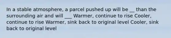 In a stable atmosphere, a parcel pushed up will be __ than the surrounding air and will ___ Warmer, continue to rise Cooler, continue to rise Warmer, sink back to original level Cooler, sink back to original level